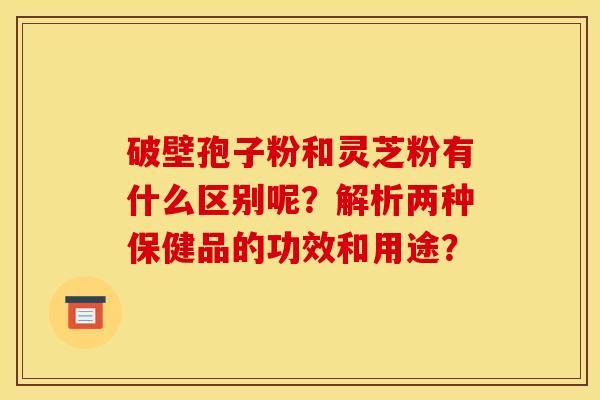 破壁孢子粉和灵芝粉有什么区别呢？解析两种保健品的功效和用途？