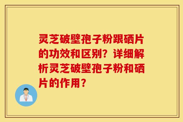 灵芝破壁孢子粉跟硒片的功效和区别？详细解析灵芝破壁孢子粉和硒片的作用？