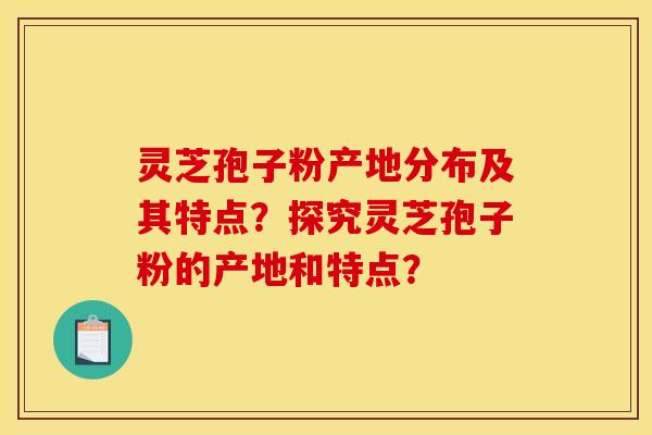 灵芝孢子粉产地分布及其特点？探究灵芝孢子粉的产地和特点？