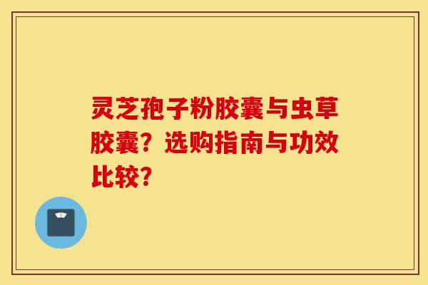 灵芝孢子粉胶囊与虫草胶囊？选购指南与功效比较？