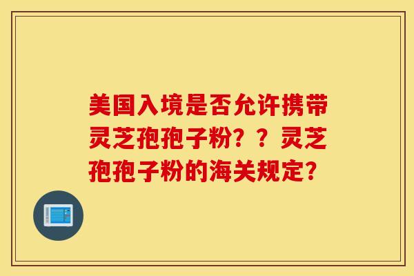 美国入境是否允许携带灵芝孢孢子粉？？灵芝孢孢子粉的海关规定？