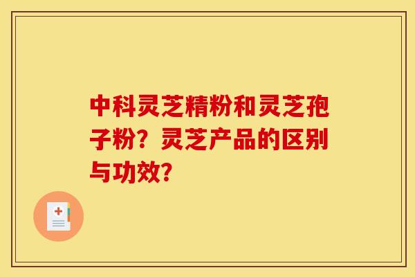 中科灵芝精粉和灵芝孢子粉？灵芝产品的区别与功效？