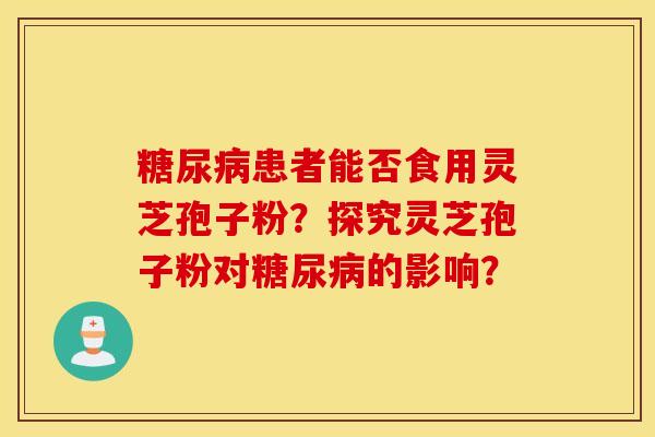 糖尿病患者能否食用灵芝孢子粉？探究灵芝孢子粉对糖尿病的影响？