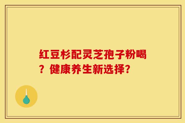 红豆杉配灵芝孢子粉喝？健康养生新选择？