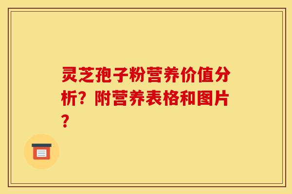 灵芝孢子粉营养价值分析？附营养表格和图片？