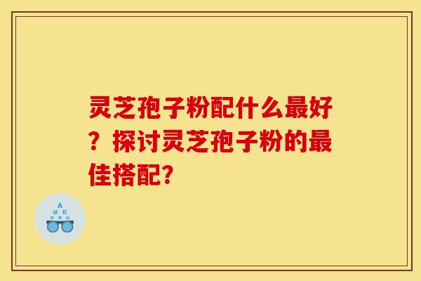 灵芝孢子粉配什么最好？探讨灵芝孢子粉的最佳搭配？