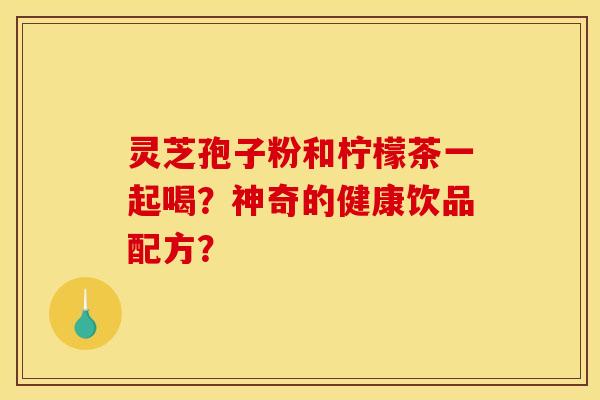 灵芝孢子粉和柠檬茶一起喝？神奇的健康饮品配方？