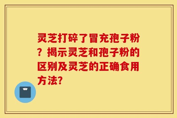 灵芝打碎了冒充孢子粉？揭示灵芝和孢子粉的区别及灵芝的正确食用方法？