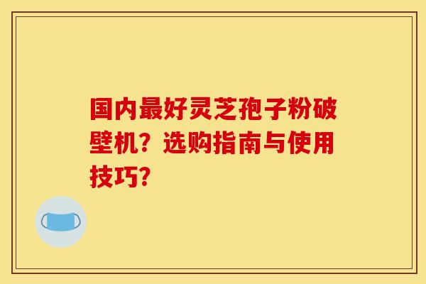 国内最好灵芝孢子粉破壁机？选购指南与使用技巧？
