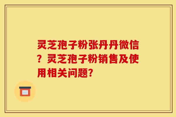 灵芝孢子粉张丹丹微信？灵芝孢子粉销售及使用相关问题？