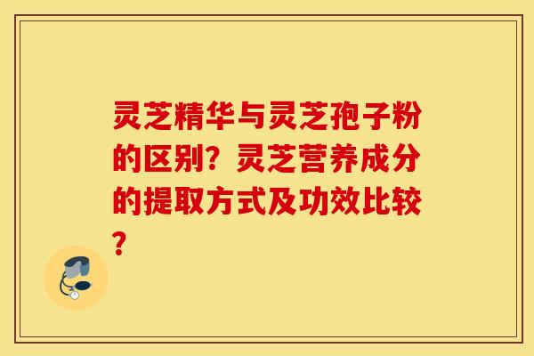 灵芝精华与灵芝孢子粉的区别？灵芝营养成分的提取方式及功效比较？