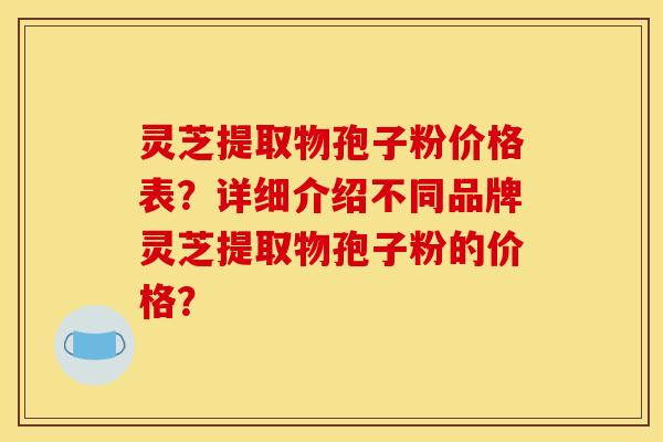 灵芝提取物孢子粉价格表？详细介绍不同品牌灵芝提取物孢子粉的价格？