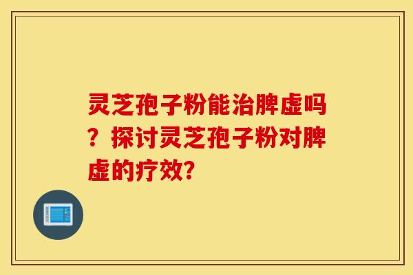 灵芝孢子粉能治脾虚吗？探讨灵芝孢子粉对脾虚的疗效？