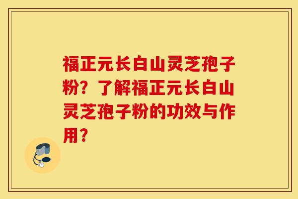 福正元长白山灵芝孢子粉？了解福正元长白山灵芝孢子粉的功效与作用？