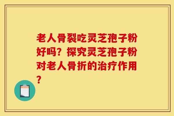 老人骨裂吃灵芝孢子粉好吗？探究灵芝孢子粉对老人骨折的作用？