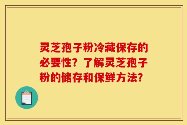 灵芝孢子粉冷藏保存的必要性？了解灵芝孢子粉的储存和保鲜方法？