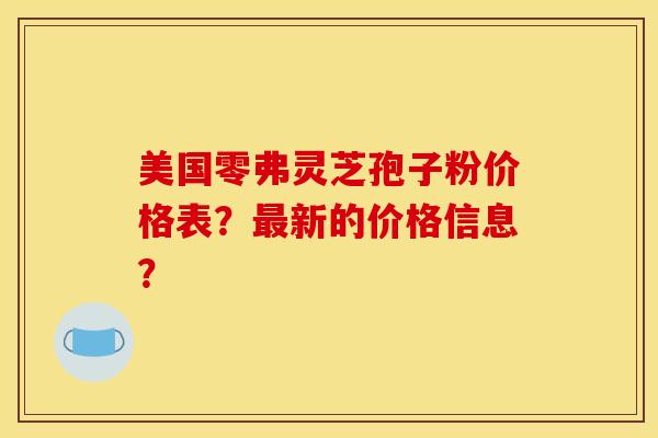 美国零弗灵芝孢子粉价格表？最新的价格信息？