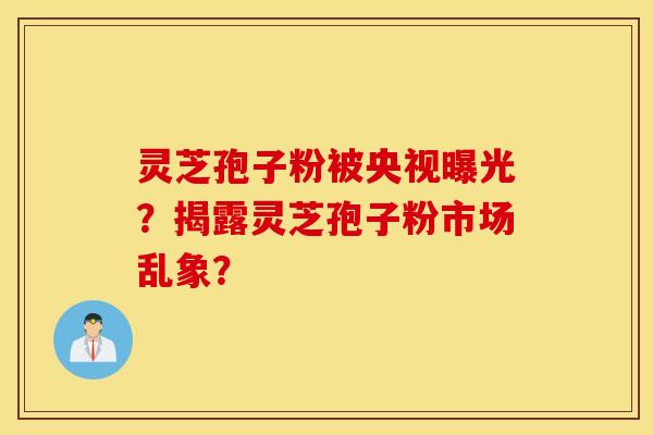 灵芝孢子粉被央视曝光？揭露灵芝孢子粉市场乱象？