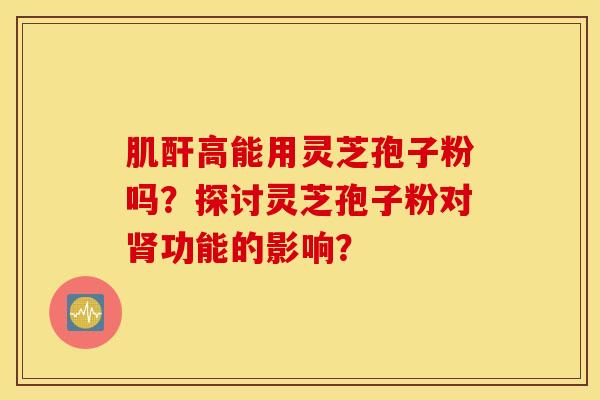 肌酐高能用灵芝孢子粉吗？探讨灵芝孢子粉对肾功能的影响？