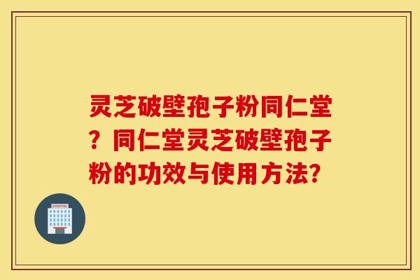 灵芝破壁孢子粉同仁堂？同仁堂灵芝破壁孢子粉的功效与使用方法？