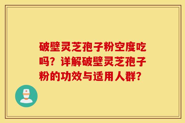 破壁灵芝孢子粉空度吃吗？详解破壁灵芝孢子粉的功效与适用人群？