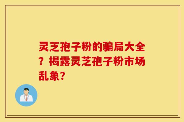 灵芝孢子粉的骗局大全？揭露灵芝孢子粉市场乱象？