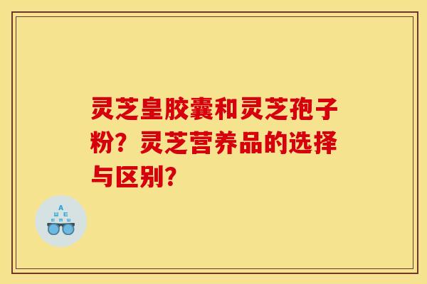 灵芝皇胶囊和灵芝孢子粉？灵芝营养品的选择与区别？