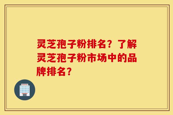灵芝孢子粉排名？了解灵芝孢子粉市场中的品牌排名？