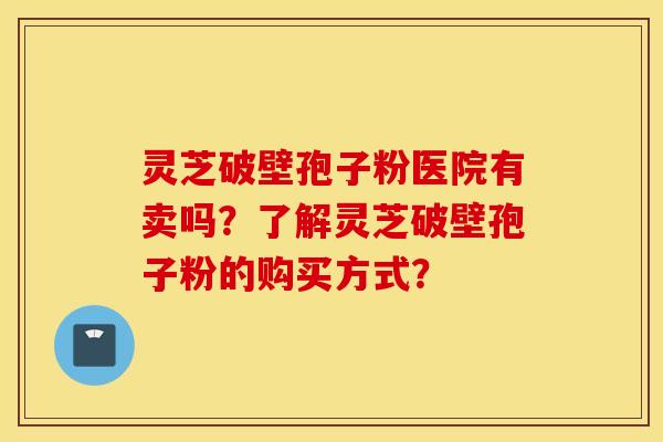 灵芝破壁孢子粉医院有卖吗？了解灵芝破壁孢子粉的购买方式？