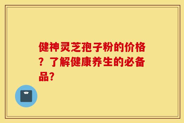 健神灵芝孢子粉的价格？了解健康养生的必备品？