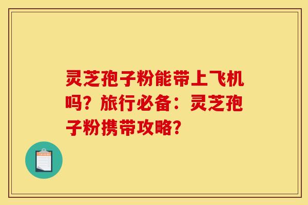 灵芝孢子粉能带上飞机吗？旅行必备：灵芝孢子粉携带攻略？