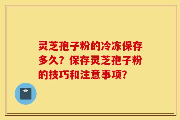 灵芝孢子粉的冷冻保存多久？保存灵芝孢子粉的技巧和注意事项？