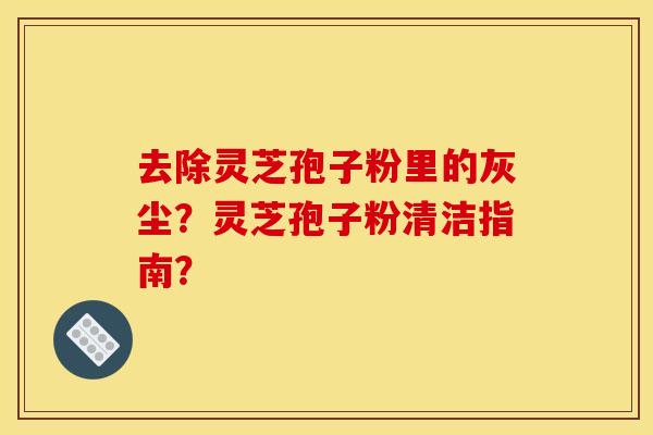 去除灵芝孢子粉里的灰尘？灵芝孢子粉清洁指南？