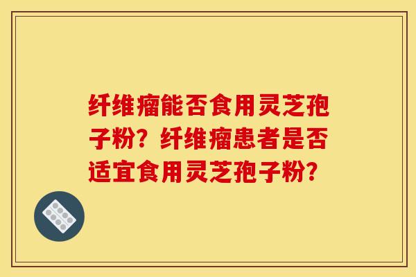 纤维瘤能否食用灵芝孢子粉？纤维瘤患者是否适宜食用灵芝孢子粉？