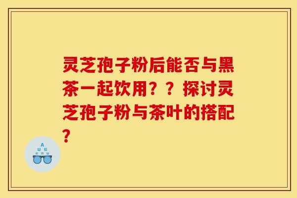 灵芝孢子粉后能否与黑茶一起饮用？？探讨灵芝孢子粉与茶叶的搭配？