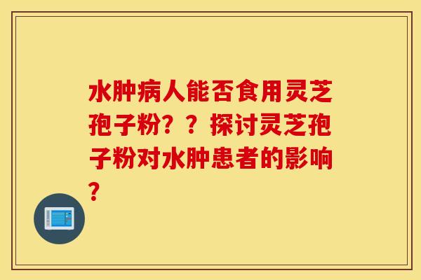 水肿病人能否食用灵芝孢子粉？？探讨灵芝孢子粉对水肿患者的影响？