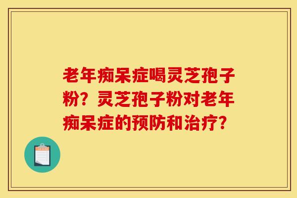 老年痴呆症喝灵芝孢子粉？灵芝孢子粉对老年痴呆症的预防和治疗？