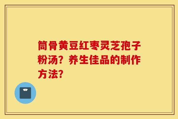 筒骨黄豆红枣灵芝孢子粉汤？养生佳品的制作方法？