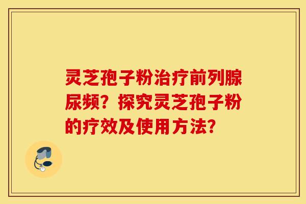 灵芝孢子粉治疗前列腺尿频？探究灵芝孢子粉的疗效及使用方法？
