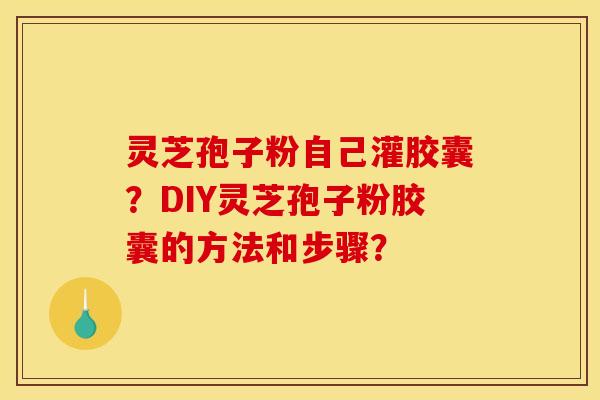 灵芝孢子粉自己灌胶囊？DIY灵芝孢子粉胶囊的方法和步骤？