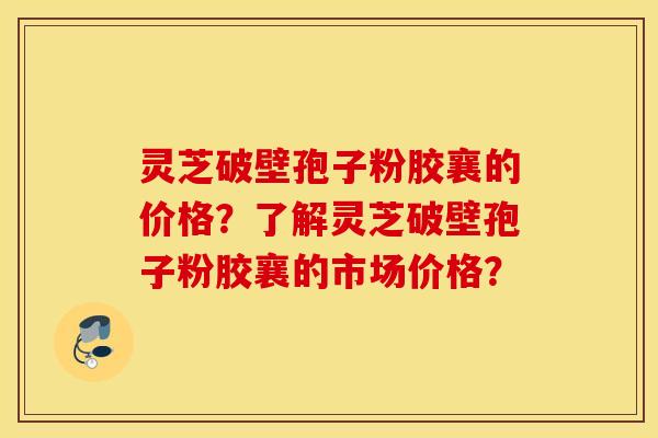 灵芝破壁孢子粉胶襄的价格？了解灵芝破壁孢子粉胶襄的市场价格？