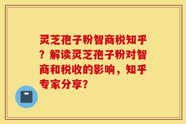 灵芝孢子粉智商税知乎？解读灵芝孢子粉对智商和税收的影响，知乎专家分享？