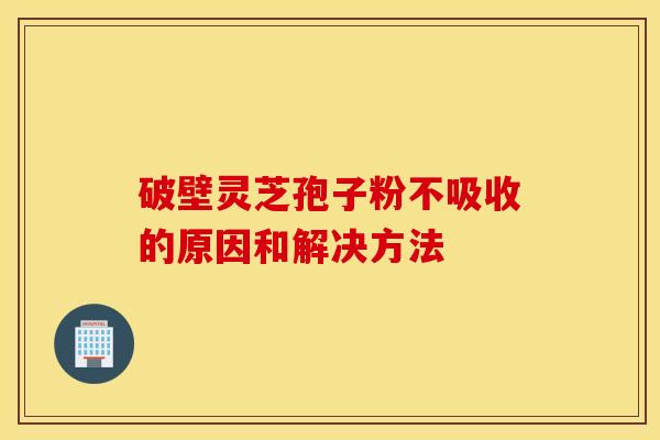 破壁灵芝孢子粉不吸收的原因和解决方法