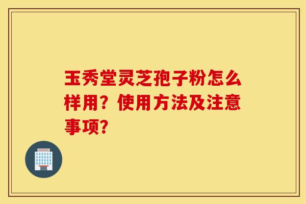 玉秀堂灵芝孢子粉怎么样用？使用方法及注意事项？