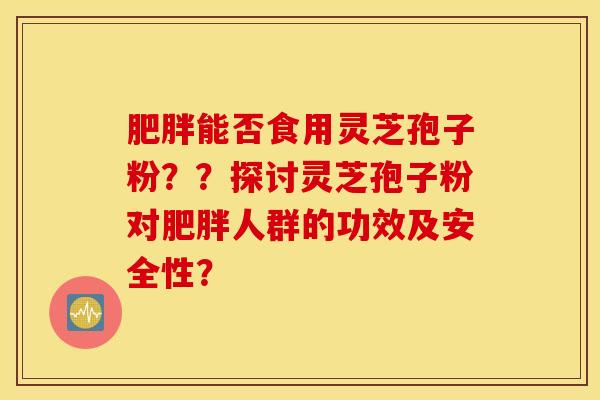 肥胖能否食用灵芝孢子粉？？探讨灵芝孢子粉对肥胖人群的功效及安全性？