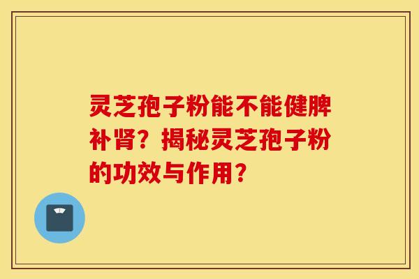 灵芝孢子粉能不能健脾补肾？揭秘灵芝孢子粉的功效与作用？