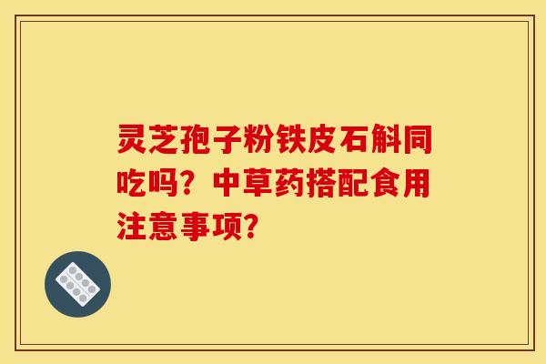 灵芝孢子粉铁皮石斛同吃吗？中草药搭配食用注意事项？