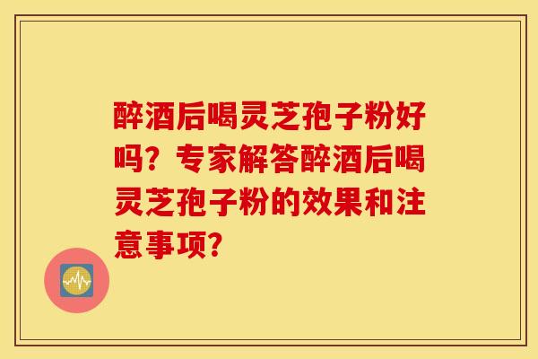 醉酒后喝灵芝孢子粉好吗？专家解答醉酒后喝灵芝孢子粉的效果和注意事项？