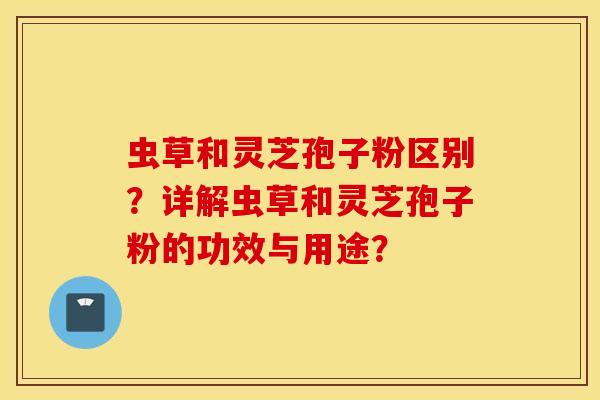 虫草和灵芝孢子粉区别？详解虫草和灵芝孢子粉的功效与用途？