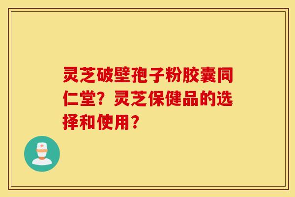 灵芝破壁孢子粉胶囊同仁堂？灵芝保健品的选择和使用？